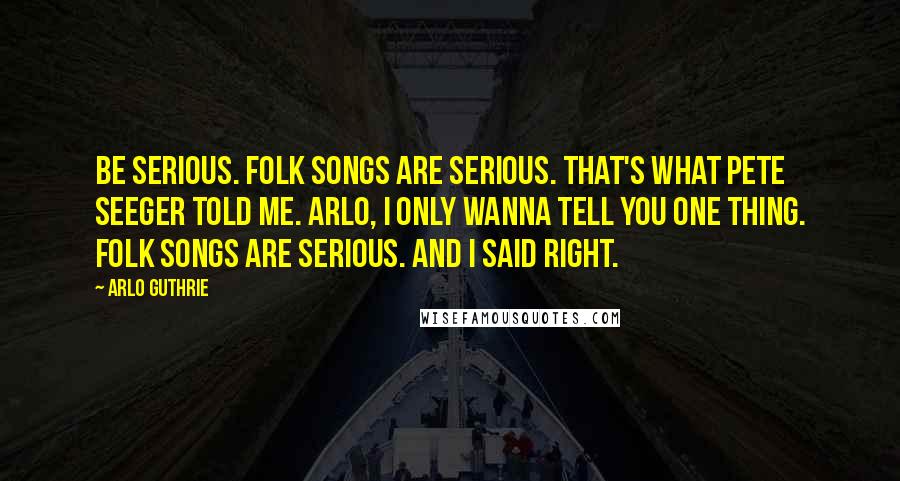 Arlo Guthrie Quotes: Be serious. Folk songs are serious. That's what Pete Seeger told me. Arlo, I only wanna tell you one thing. Folk songs are serious. And I said Right.