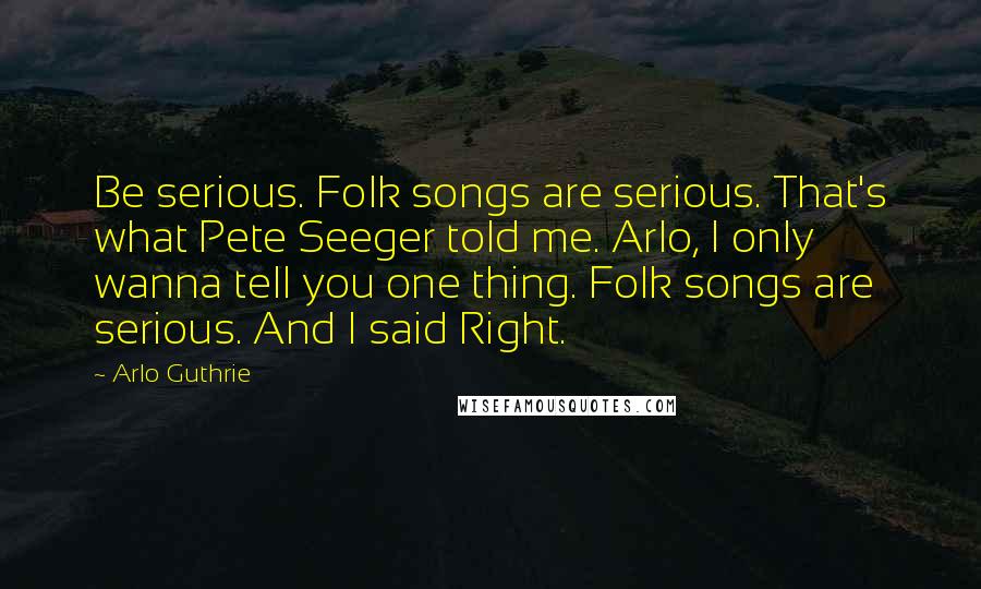 Arlo Guthrie Quotes: Be serious. Folk songs are serious. That's what Pete Seeger told me. Arlo, I only wanna tell you one thing. Folk songs are serious. And I said Right.