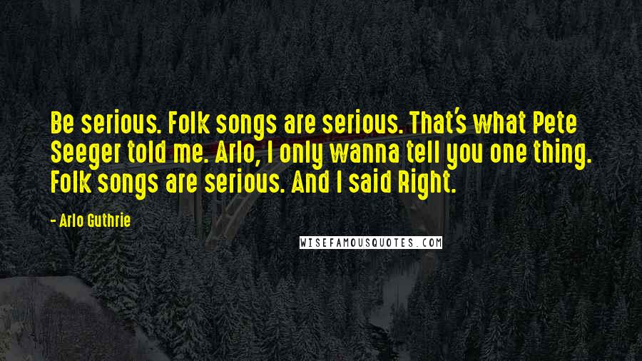 Arlo Guthrie Quotes: Be serious. Folk songs are serious. That's what Pete Seeger told me. Arlo, I only wanna tell you one thing. Folk songs are serious. And I said Right.