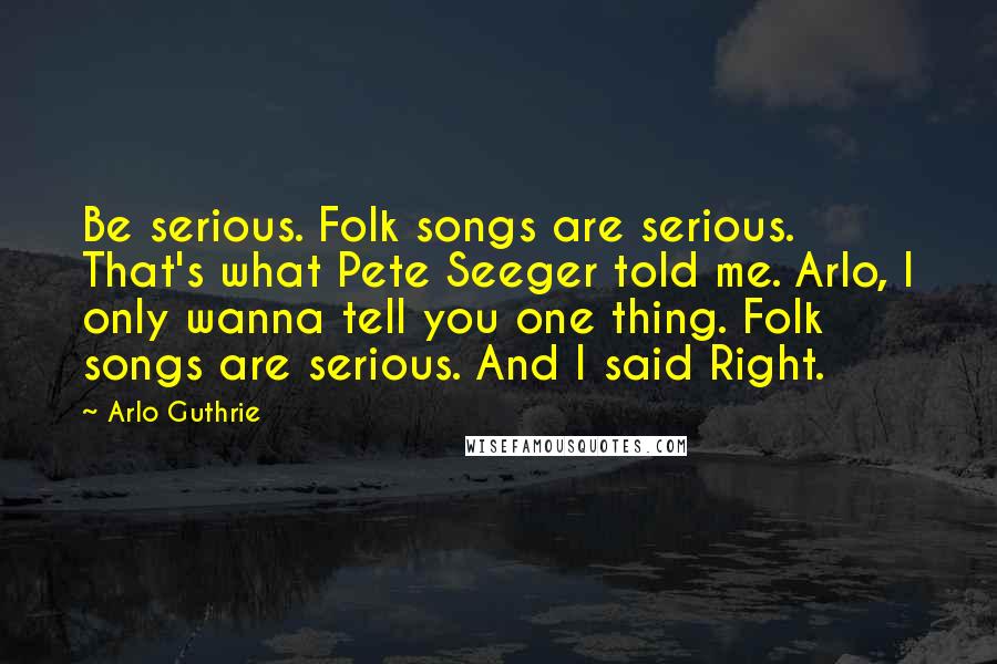 Arlo Guthrie Quotes: Be serious. Folk songs are serious. That's what Pete Seeger told me. Arlo, I only wanna tell you one thing. Folk songs are serious. And I said Right.