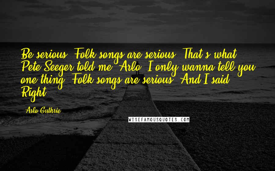 Arlo Guthrie Quotes: Be serious. Folk songs are serious. That's what Pete Seeger told me. Arlo, I only wanna tell you one thing. Folk songs are serious. And I said Right.