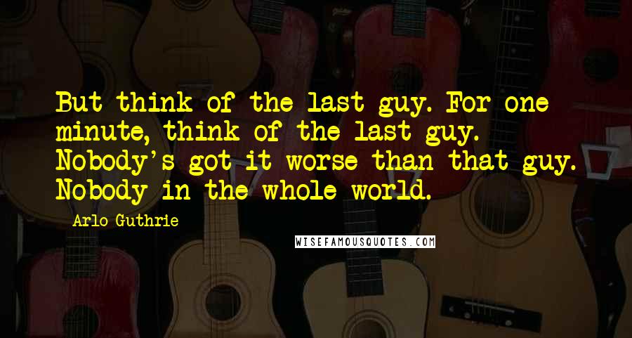 Arlo Guthrie Quotes: But think of the last guy. For one minute, think of the last guy. Nobody's got it worse than that guy. Nobody in the whole world.