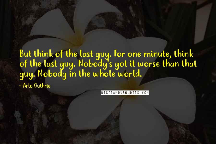 Arlo Guthrie Quotes: But think of the last guy. For one minute, think of the last guy. Nobody's got it worse than that guy. Nobody in the whole world.