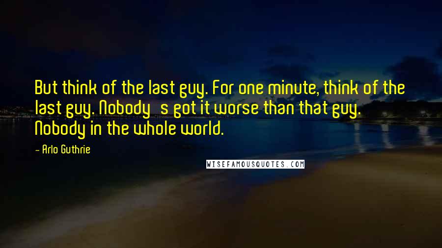 Arlo Guthrie Quotes: But think of the last guy. For one minute, think of the last guy. Nobody's got it worse than that guy. Nobody in the whole world.