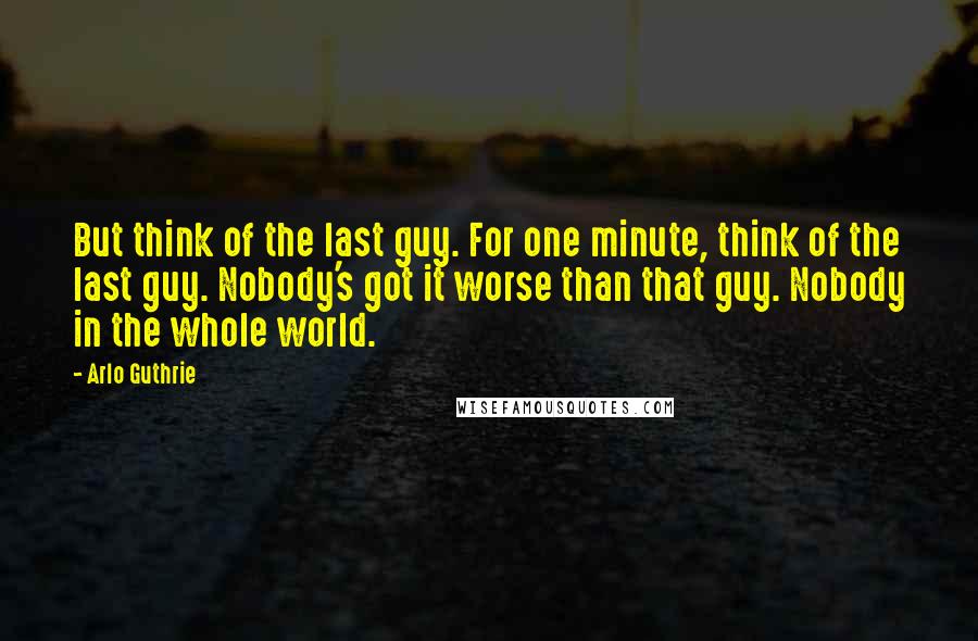 Arlo Guthrie Quotes: But think of the last guy. For one minute, think of the last guy. Nobody's got it worse than that guy. Nobody in the whole world.