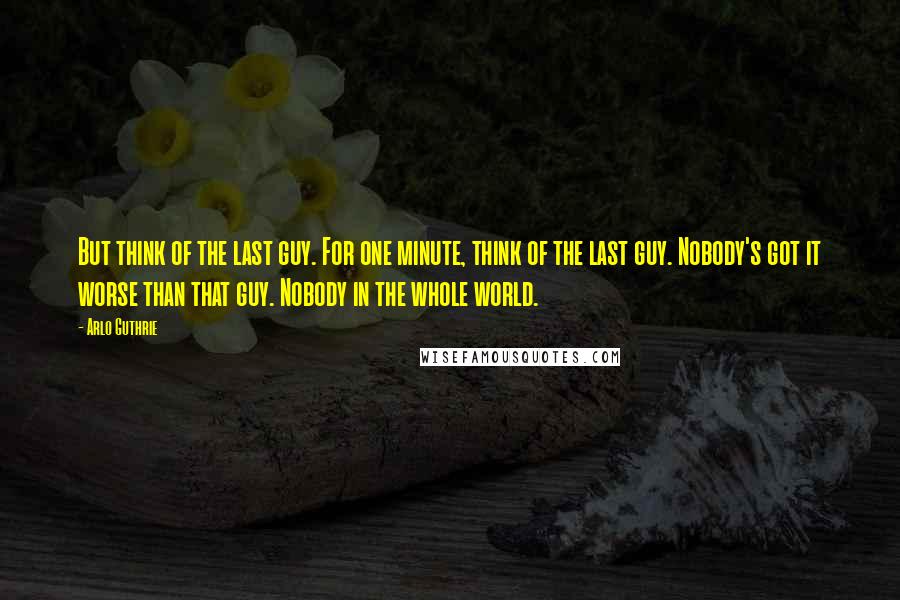 Arlo Guthrie Quotes: But think of the last guy. For one minute, think of the last guy. Nobody's got it worse than that guy. Nobody in the whole world.