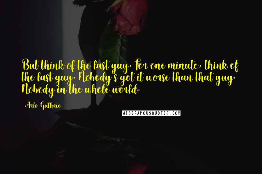 Arlo Guthrie Quotes: But think of the last guy. For one minute, think of the last guy. Nobody's got it worse than that guy. Nobody in the whole world.