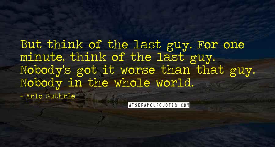 Arlo Guthrie Quotes: But think of the last guy. For one minute, think of the last guy. Nobody's got it worse than that guy. Nobody in the whole world.