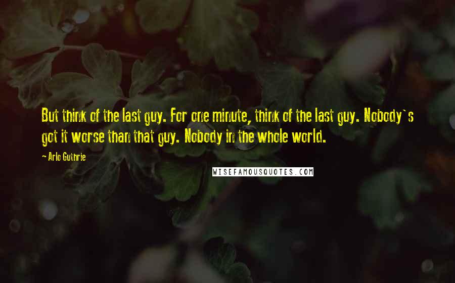 Arlo Guthrie Quotes: But think of the last guy. For one minute, think of the last guy. Nobody's got it worse than that guy. Nobody in the whole world.