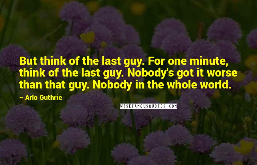 Arlo Guthrie Quotes: But think of the last guy. For one minute, think of the last guy. Nobody's got it worse than that guy. Nobody in the whole world.