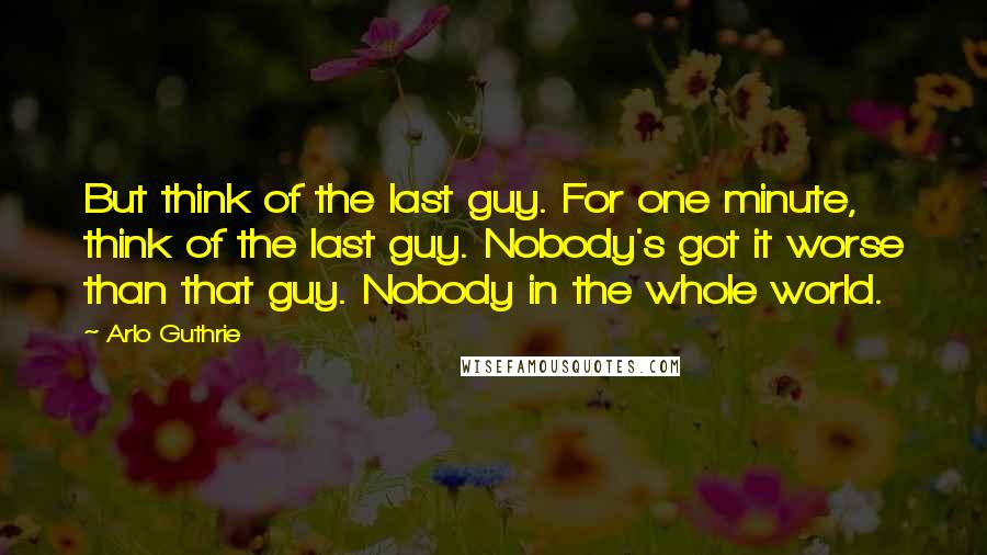 Arlo Guthrie Quotes: But think of the last guy. For one minute, think of the last guy. Nobody's got it worse than that guy. Nobody in the whole world.