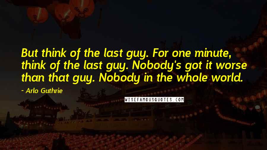 Arlo Guthrie Quotes: But think of the last guy. For one minute, think of the last guy. Nobody's got it worse than that guy. Nobody in the whole world.