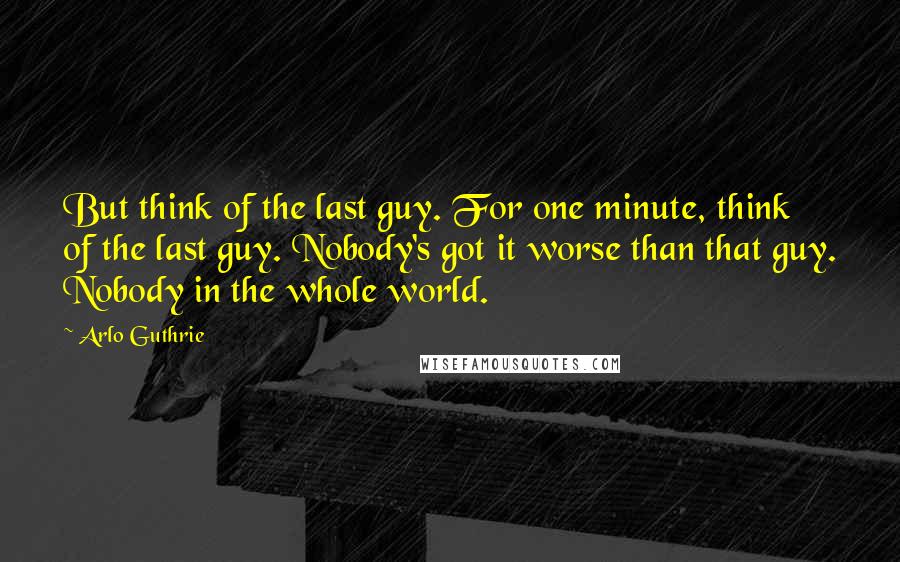 Arlo Guthrie Quotes: But think of the last guy. For one minute, think of the last guy. Nobody's got it worse than that guy. Nobody in the whole world.