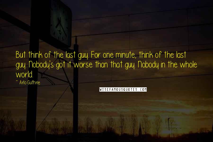 Arlo Guthrie Quotes: But think of the last guy. For one minute, think of the last guy. Nobody's got it worse than that guy. Nobody in the whole world.