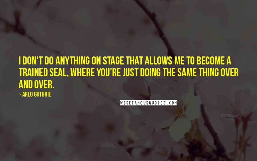 Arlo Guthrie Quotes: I don't do anything on stage that allows me to become a trained seal, where you're just doing the same thing over and over.
