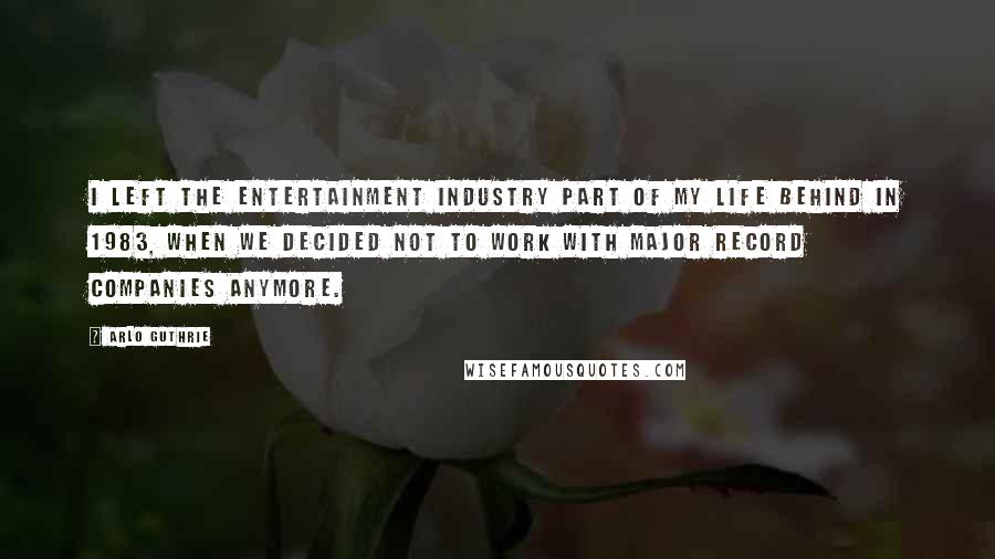 Arlo Guthrie Quotes: I left the entertainment industry part of my life behind in 1983, when we decided not to work with major record companies anymore.