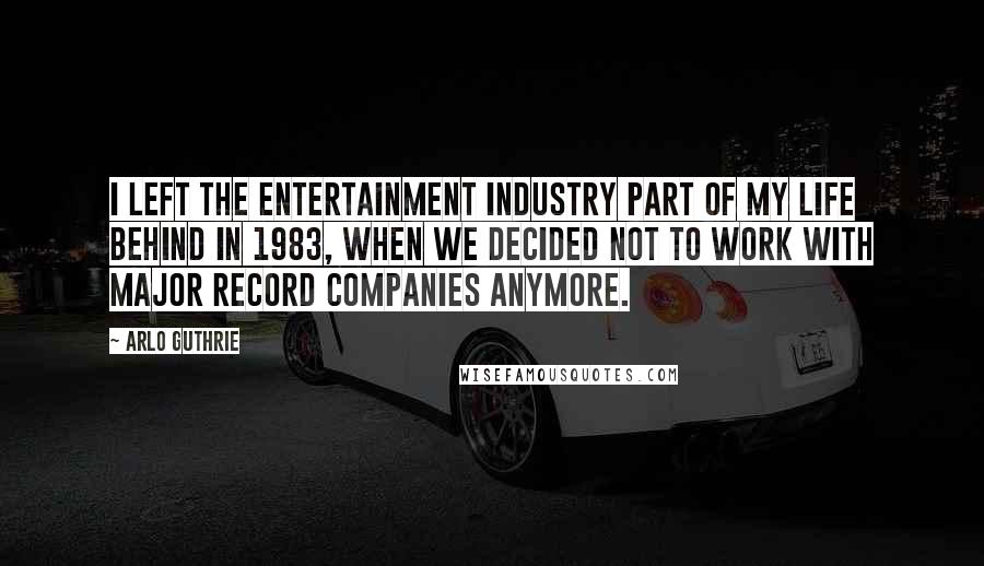 Arlo Guthrie Quotes: I left the entertainment industry part of my life behind in 1983, when we decided not to work with major record companies anymore.