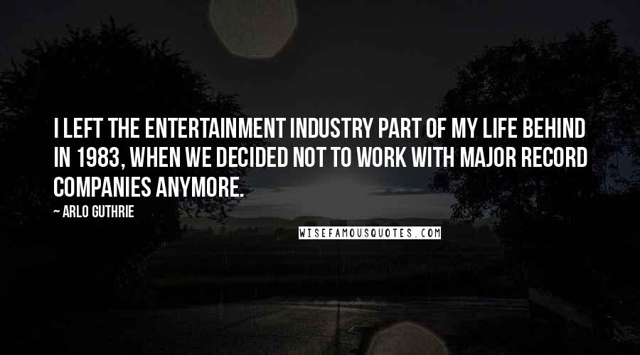 Arlo Guthrie Quotes: I left the entertainment industry part of my life behind in 1983, when we decided not to work with major record companies anymore.