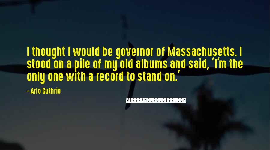 Arlo Guthrie Quotes: I thought I would be governor of Massachusetts. I stood on a pile of my old albums and said, 'I'm the only one with a record to stand on.'