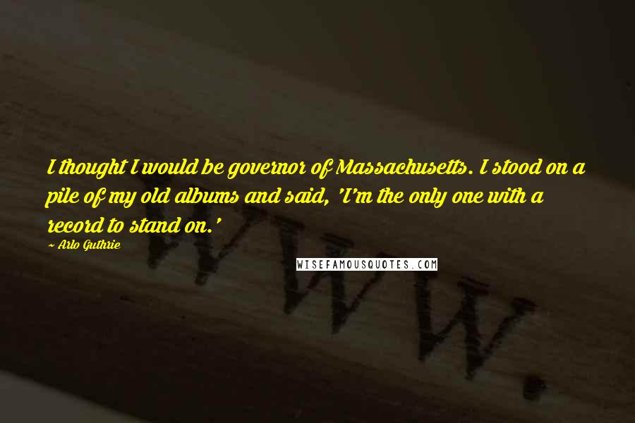 Arlo Guthrie Quotes: I thought I would be governor of Massachusetts. I stood on a pile of my old albums and said, 'I'm the only one with a record to stand on.'