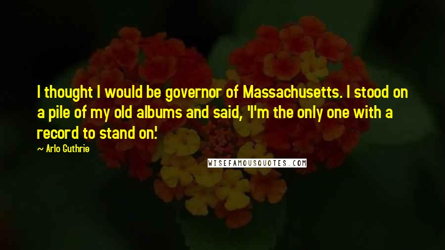 Arlo Guthrie Quotes: I thought I would be governor of Massachusetts. I stood on a pile of my old albums and said, 'I'm the only one with a record to stand on.'