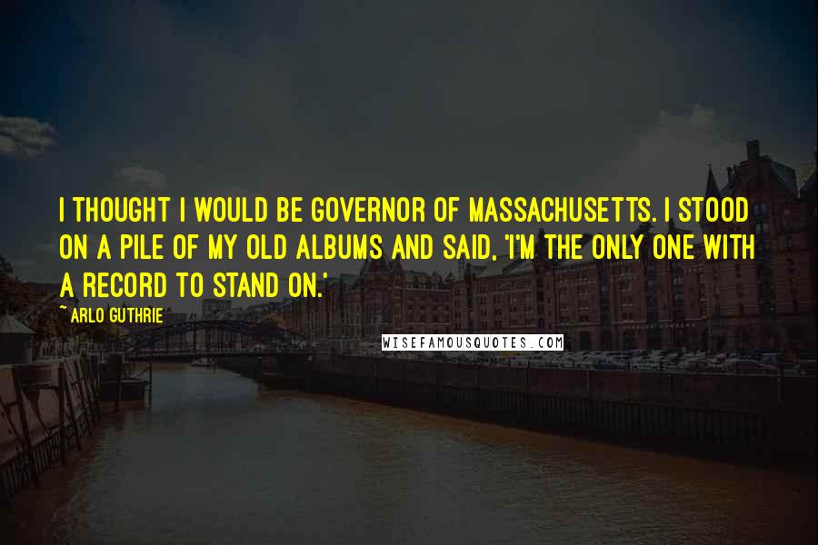 Arlo Guthrie Quotes: I thought I would be governor of Massachusetts. I stood on a pile of my old albums and said, 'I'm the only one with a record to stand on.'