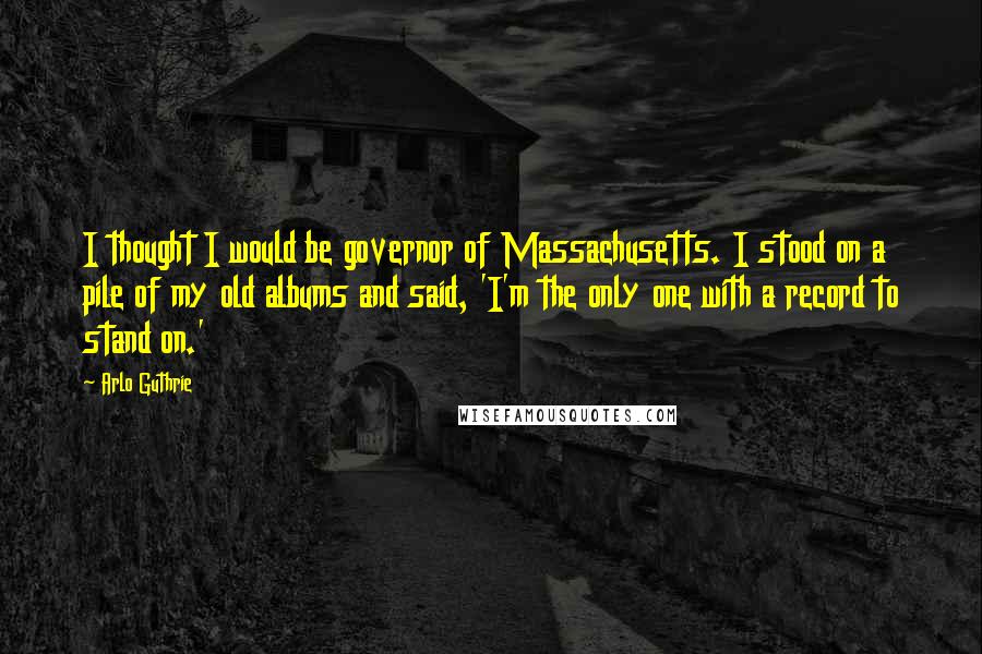 Arlo Guthrie Quotes: I thought I would be governor of Massachusetts. I stood on a pile of my old albums and said, 'I'm the only one with a record to stand on.'