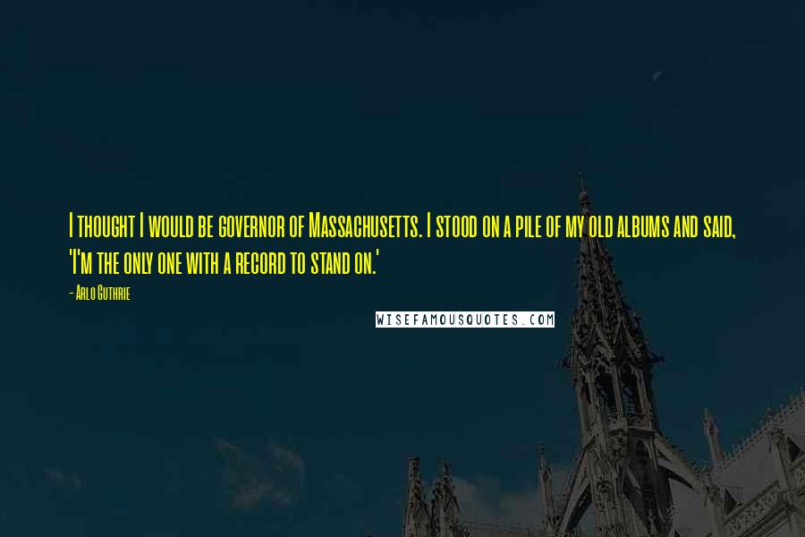 Arlo Guthrie Quotes: I thought I would be governor of Massachusetts. I stood on a pile of my old albums and said, 'I'm the only one with a record to stand on.'