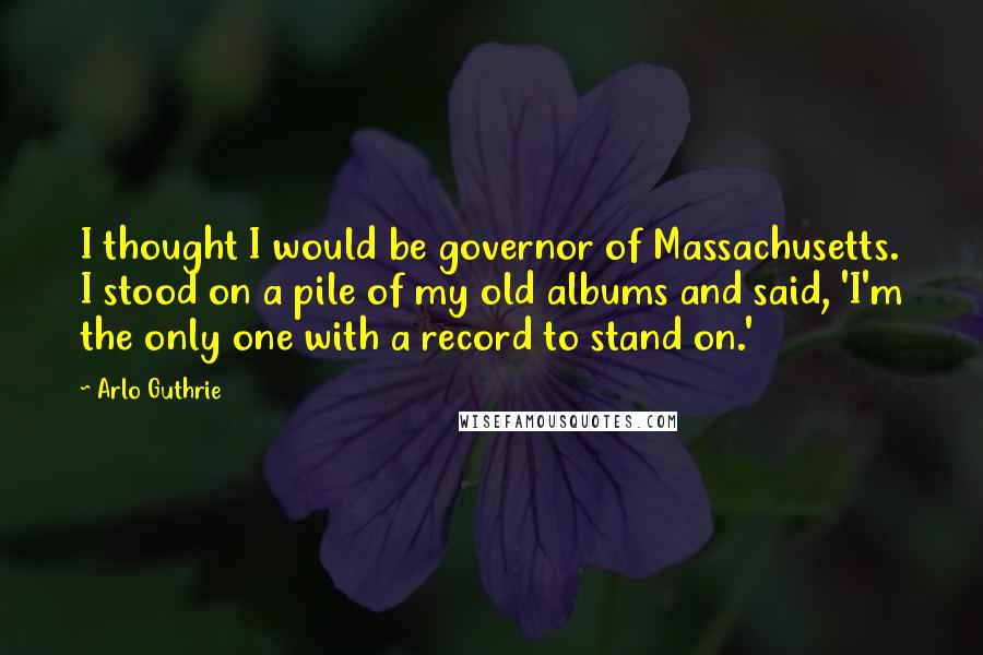 Arlo Guthrie Quotes: I thought I would be governor of Massachusetts. I stood on a pile of my old albums and said, 'I'm the only one with a record to stand on.'