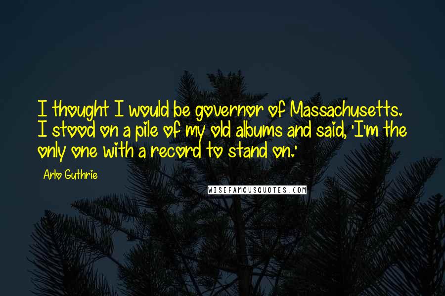 Arlo Guthrie Quotes: I thought I would be governor of Massachusetts. I stood on a pile of my old albums and said, 'I'm the only one with a record to stand on.'