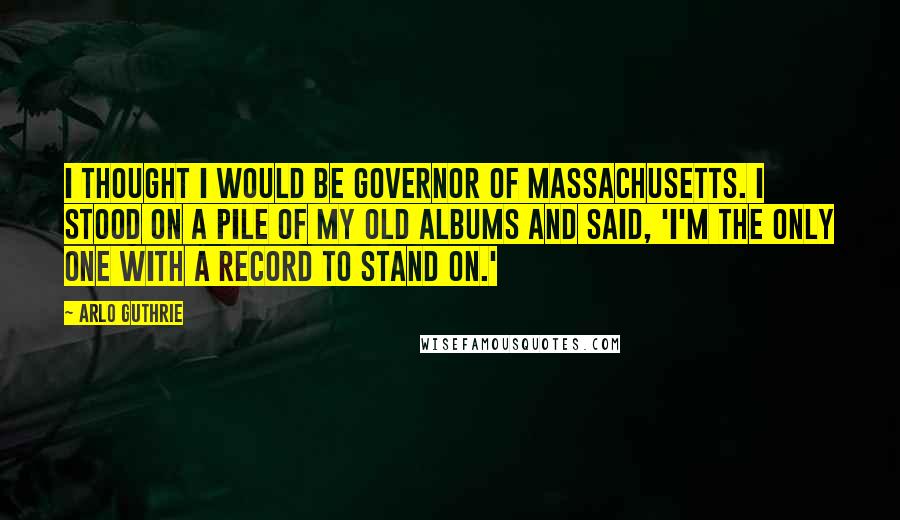 Arlo Guthrie Quotes: I thought I would be governor of Massachusetts. I stood on a pile of my old albums and said, 'I'm the only one with a record to stand on.'