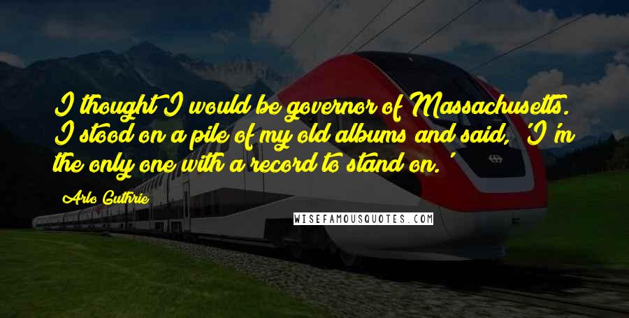 Arlo Guthrie Quotes: I thought I would be governor of Massachusetts. I stood on a pile of my old albums and said, 'I'm the only one with a record to stand on.'