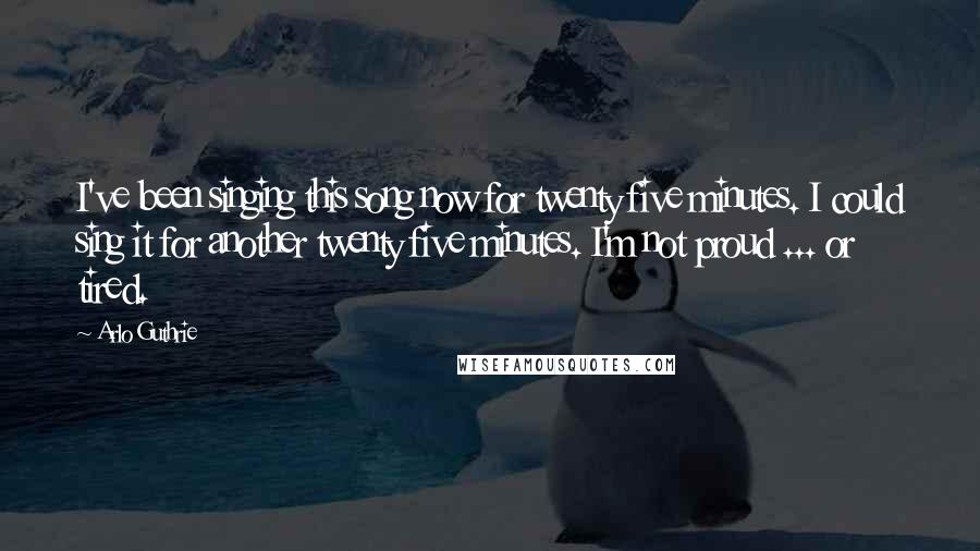 Arlo Guthrie Quotes: I've been singing this song now for twenty five minutes. I could sing it for another twenty five minutes. I'm not proud ... or tired.