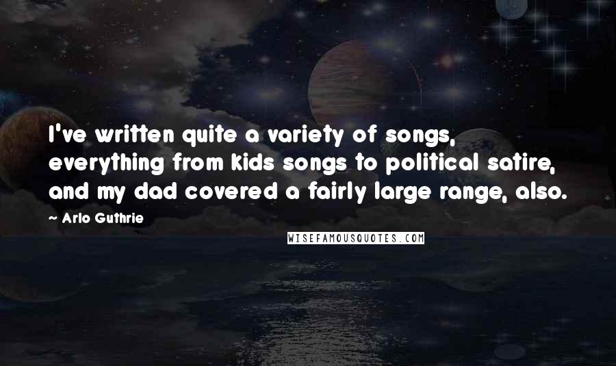 Arlo Guthrie Quotes: I've written quite a variety of songs, everything from kids songs to political satire, and my dad covered a fairly large range, also.