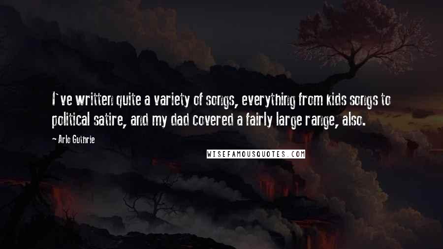 Arlo Guthrie Quotes: I've written quite a variety of songs, everything from kids songs to political satire, and my dad covered a fairly large range, also.