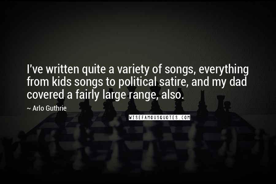 Arlo Guthrie Quotes: I've written quite a variety of songs, everything from kids songs to political satire, and my dad covered a fairly large range, also.