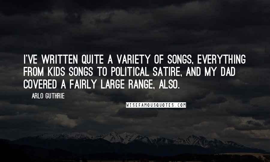 Arlo Guthrie Quotes: I've written quite a variety of songs, everything from kids songs to political satire, and my dad covered a fairly large range, also.