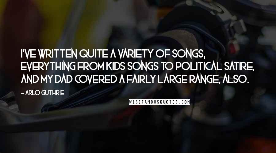 Arlo Guthrie Quotes: I've written quite a variety of songs, everything from kids songs to political satire, and my dad covered a fairly large range, also.