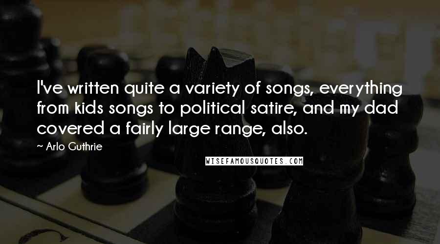 Arlo Guthrie Quotes: I've written quite a variety of songs, everything from kids songs to political satire, and my dad covered a fairly large range, also.