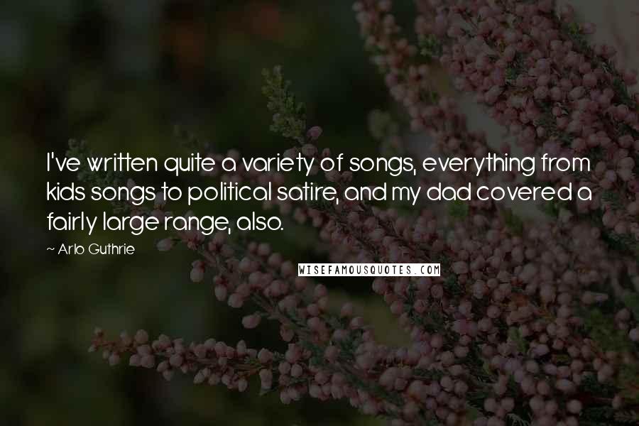 Arlo Guthrie Quotes: I've written quite a variety of songs, everything from kids songs to political satire, and my dad covered a fairly large range, also.