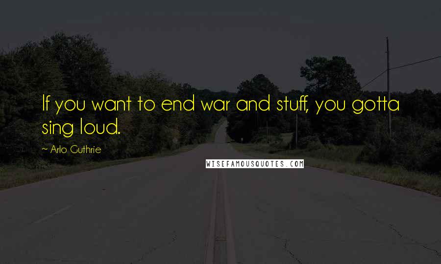 Arlo Guthrie Quotes: If you want to end war and stuff, you gotta sing loud.