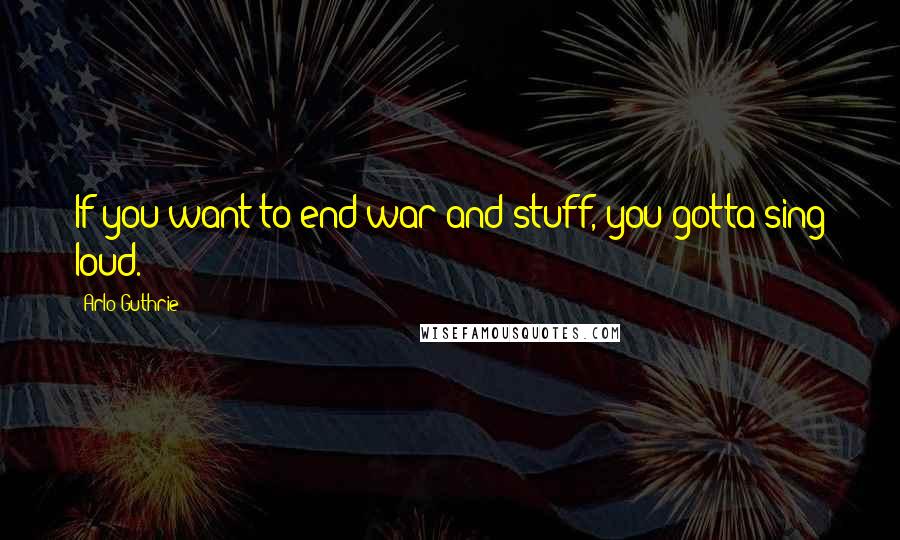 Arlo Guthrie Quotes: If you want to end war and stuff, you gotta sing loud.