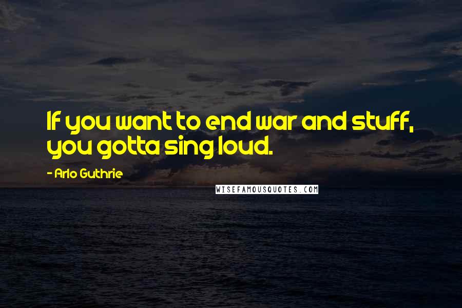 Arlo Guthrie Quotes: If you want to end war and stuff, you gotta sing loud.