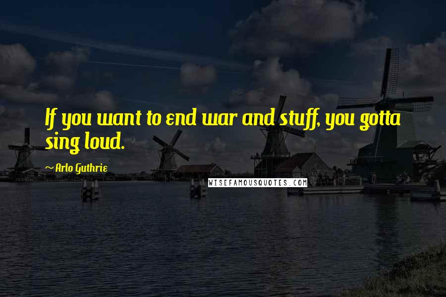 Arlo Guthrie Quotes: If you want to end war and stuff, you gotta sing loud.