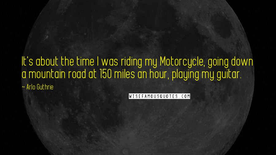 Arlo Guthrie Quotes: It's about the time I was riding my Motorcycle, going down a mountain road at 150 miles an hour, playing my guitar.