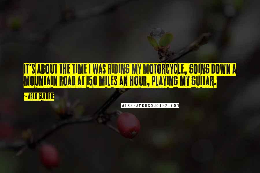 Arlo Guthrie Quotes: It's about the time I was riding my Motorcycle, going down a mountain road at 150 miles an hour, playing my guitar.