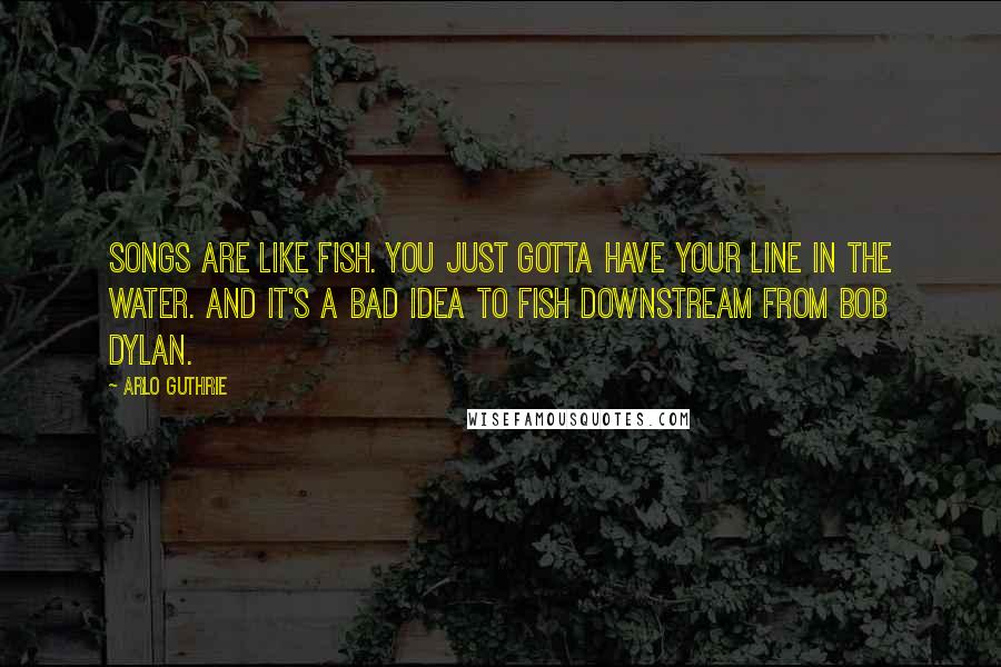 Arlo Guthrie Quotes: Songs are like fish. You just gotta have your line in the water. And it's a bad idea to fish downstream from Bob Dylan.