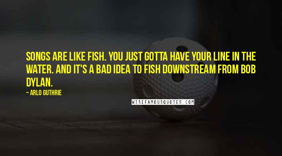 Arlo Guthrie Quotes: Songs are like fish. You just gotta have your line in the water. And it's a bad idea to fish downstream from Bob Dylan.