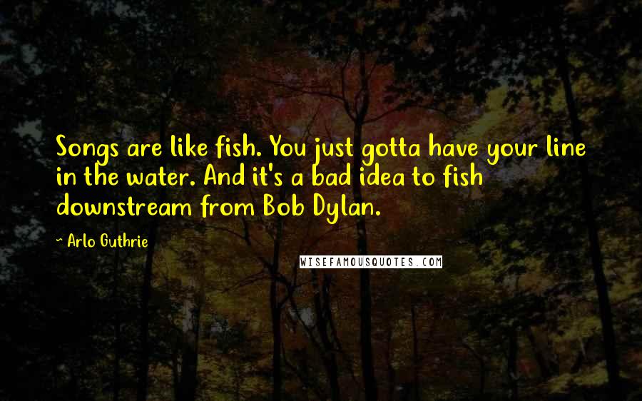 Arlo Guthrie Quotes: Songs are like fish. You just gotta have your line in the water. And it's a bad idea to fish downstream from Bob Dylan.