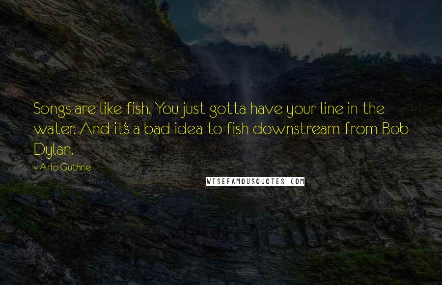 Arlo Guthrie Quotes: Songs are like fish. You just gotta have your line in the water. And it's a bad idea to fish downstream from Bob Dylan.